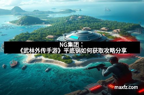 NG集团：《武林外传手游》平底锅如何获取攻略分享